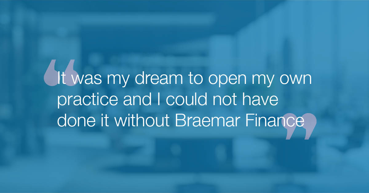 "It was my dream to open my own practice and I could not have done it without Braemar Finance"."