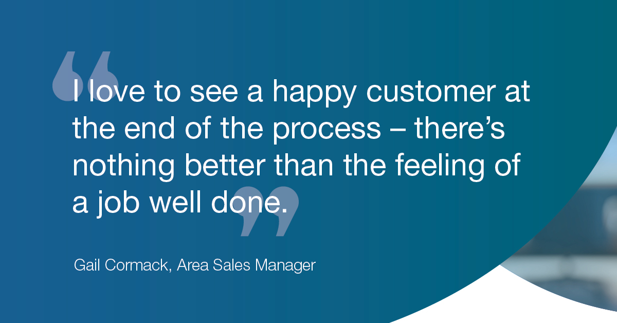 "I love to see a happy customer at the end of the process - there's nothing better than the feeling of a job well done." - Gail Cormack, Area Sales Manager