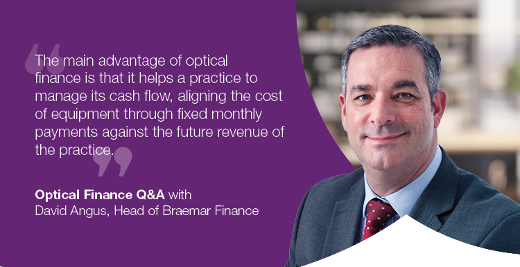 "The main advantage of finance is that it helps a practice to manage its cash flow, aligning the cost of the equipment through fixed monthly payments against the future revenue of the practice." - Optical Finance Q&A with David Angus, Head of Braemar Finance