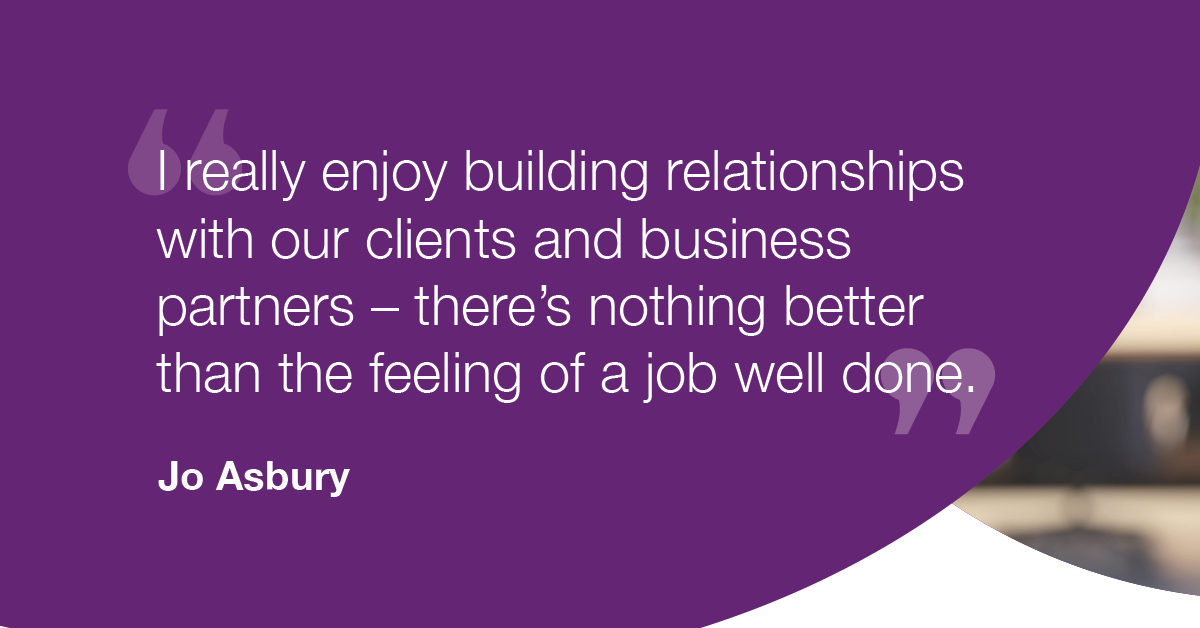 "I really enjoy building relationships with our clients and business partners - there's nothing better than the feeling of a job well done." - Jo Asbury