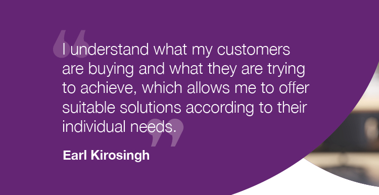 "I understand what my customers are buying and what they are trying to achieve, which allows me to offer suitable solutions according to their individual needs." - Earl Kirosingh