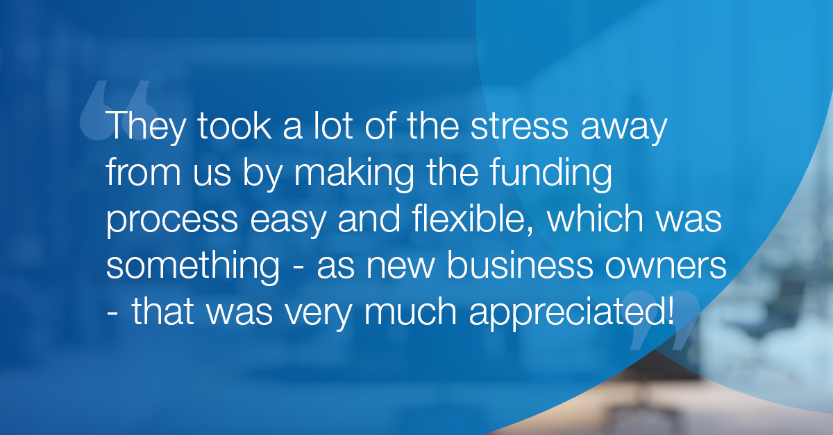 "They took a lot of the stress away from us by making the funding process easy and flexible, which was something - as new business owners - that was very much appreciated!”