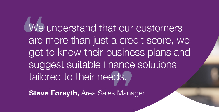 "We understand that our customers are more than just a credit score, we get to know their business plans and suggest suitable finance solutions tailored to their needs." - Steve Forsyth, Area Sales Manager